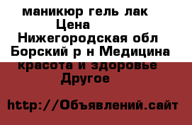 маникюр гель-лак  › Цена ­ 600 - Нижегородская обл., Борский р-н Медицина, красота и здоровье » Другое   